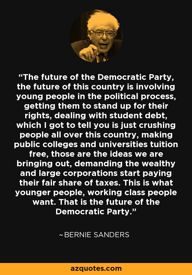 The future of the Democratic Party, the future of this country is involving young people in the political process, getting them to stand up for their rights, dealing with student debt, which I got to tell you is just crushing people all over this country, making public colleges and universities tuition free, those are the ideas we are bringing out, demanding the wealthy and large corporations start paying their fair share of taxes. This is what younger people, working class people want. That is the future of the Democratic Party. - Bernie Sanders