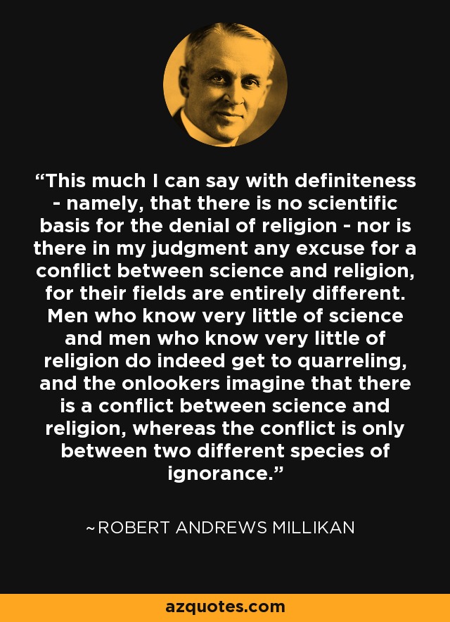 This much I can say with definiteness - namely, that there is no scientific basis for the denial of religion - nor is there in my judgment any excuse for a conflict between science and religion, for their fields are entirely different. Men who know very little of science and men who know very little of religion do indeed get to quarreling, and the onlookers imagine that there is a conflict between science and religion, whereas the conflict is only between two different species of ignorance. - Robert Andrews Millikan