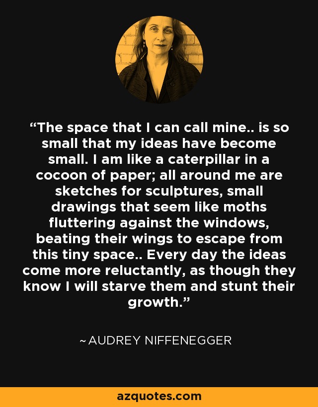 The space that I can call mine.. is so small that my ideas have become small. I am like a caterpillar in a cocoon of paper; all around me are sketches for sculptures, small drawings that seem like moths fluttering against the windows, beating their wings to escape from this tiny space.. Every day the ideas come more reluctantly, as though they know I will starve them and stunt their growth. - Audrey Niffenegger