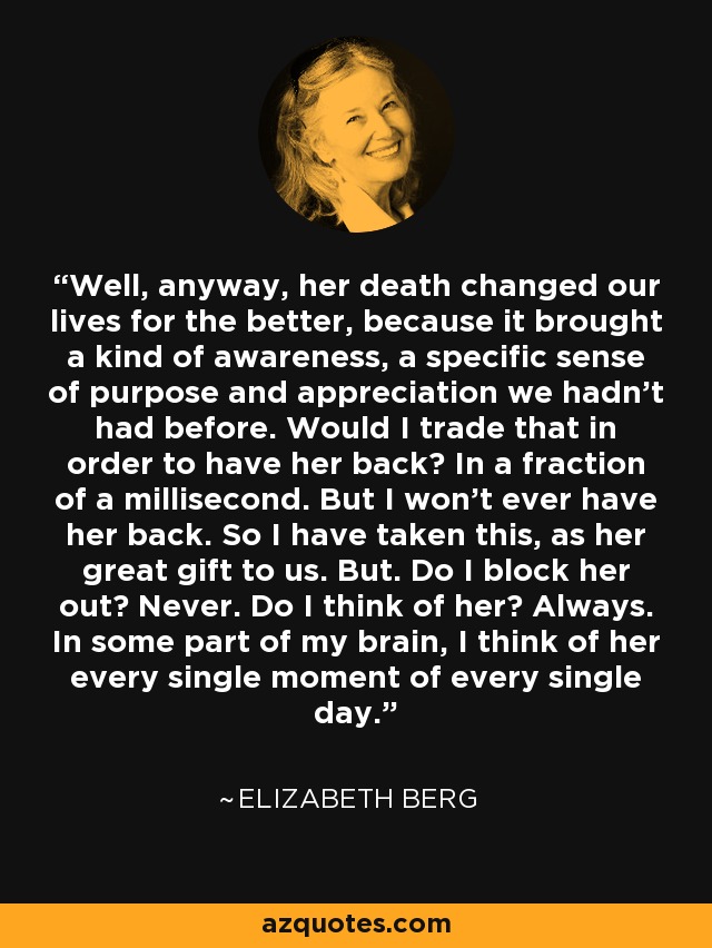 Well, anyway, her death changed our lives for the better, because it brought a kind of awareness, a specific sense of purpose and appreciation we hadn't had before. Would I trade that in order to have her back? In a fraction of a millisecond. But I won't ever have her back. So I have taken this, as her great gift to us. But. Do I block her out? Never. Do I think of her? Always. In some part of my brain, I think of her every single moment of every single day. - Elizabeth Berg