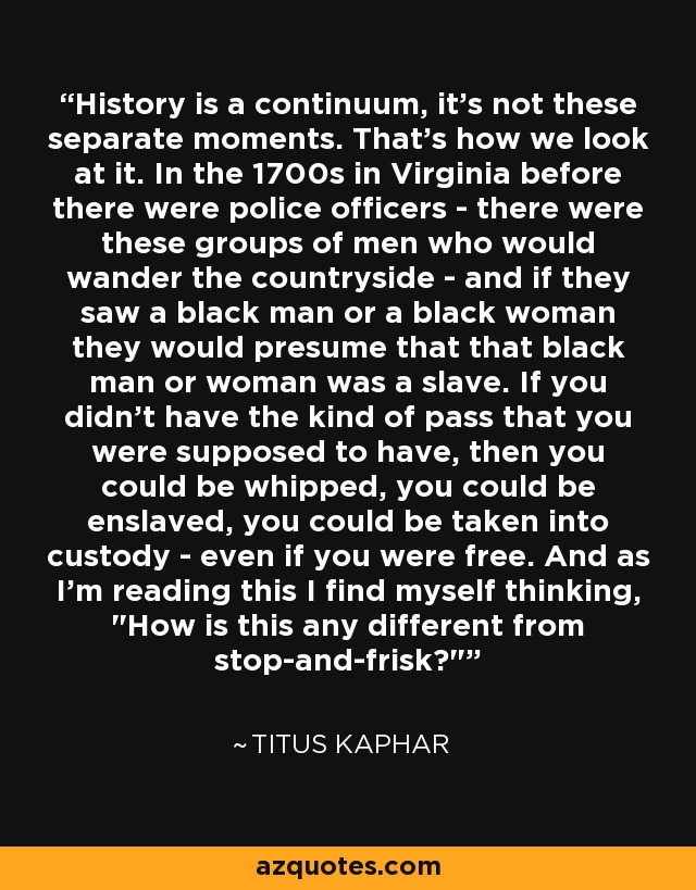 History is a continuum, it's not these separate moments. That's how we look at it. In the 1700s in Virginia before there were police officers - there were these groups of men who would wander the countryside - and if they saw a black man or a black woman they would presume that that black man or woman was a slave. If you didn't have the kind of pass that you were supposed to have, then you could be whipped, you could be enslaved, you could be taken into custody - even if you were free. And as I'm reading this I find myself thinking, 