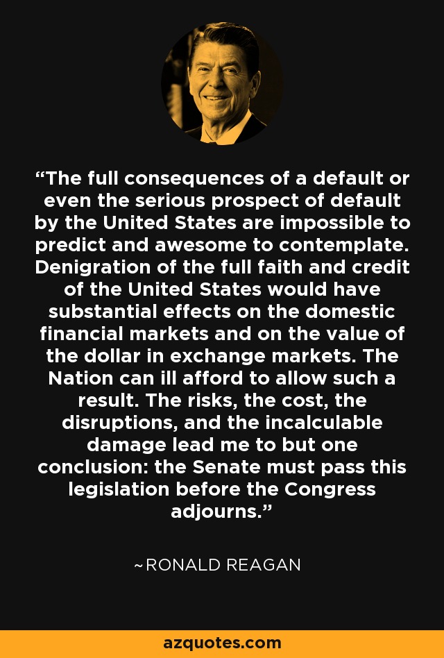 The full consequences of a default or even the serious prospect of default by the United States are impossible to predict and awesome to contemplate. Denigration of the full faith and credit of the United States would have substantial effects on the domestic financial markets and on the value of the dollar in exchange markets. The Nation can ill afford to allow such a result. The risks, the cost, the disruptions, and the incalculable damage lead me to but one conclusion: the Senate must pass this legislation before the Congress adjourns. - Ronald Reagan