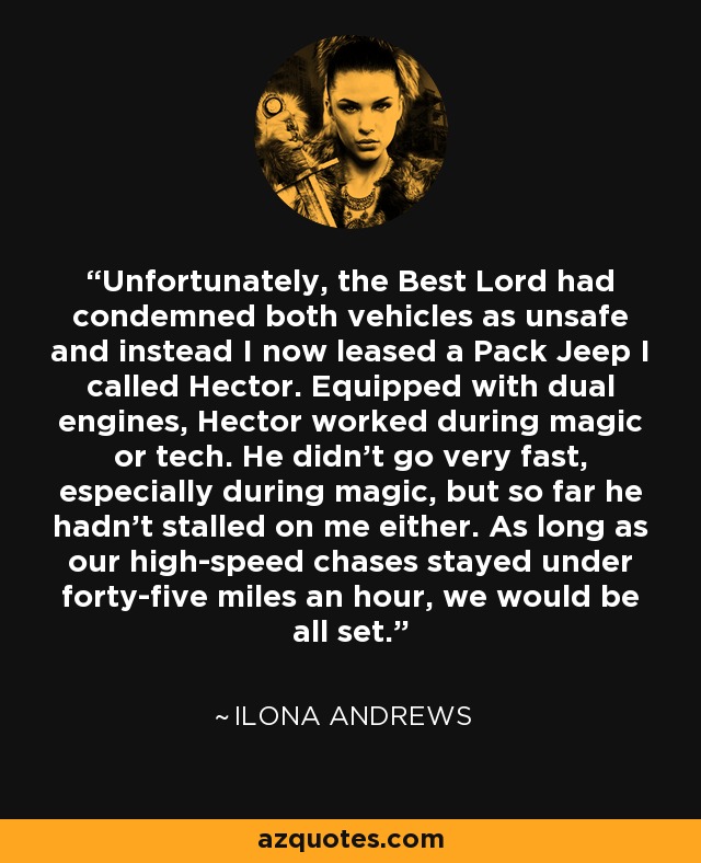 Unfortunately, the Best Lord had condemned both vehicles as unsafe and instead I now leased a Pack Jeep I called Hector. Equipped with dual engines, Hector worked during magic or tech. He didn't go very fast, especially during magic, but so far he hadn't stalled on me either. As long as our high-speed chases stayed under forty-five miles an hour, we would be all set. - Ilona Andrews