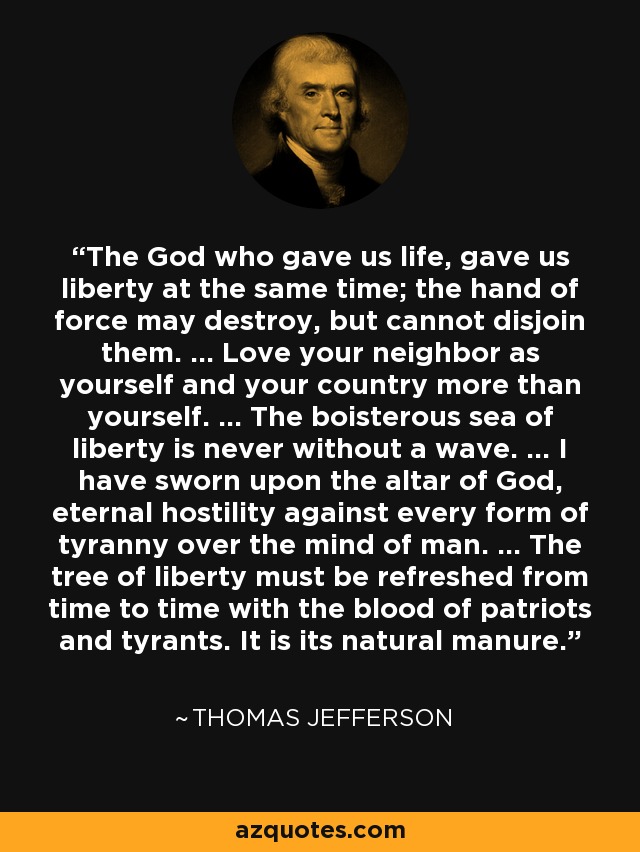 The God who gave us life, gave us liberty at the same time; the hand of force may destroy, but cannot disjoin them. ... Love your neighbor as yourself and your country more than yourself. ... The boisterous sea of liberty is never without a wave. ... I have sworn upon the altar of God, eternal hostility against every form of tyranny over the mind of man. ... The tree of liberty must be refreshed from time to time with the blood of patriots and tyrants. It is its natural manure. - Thomas Jefferson