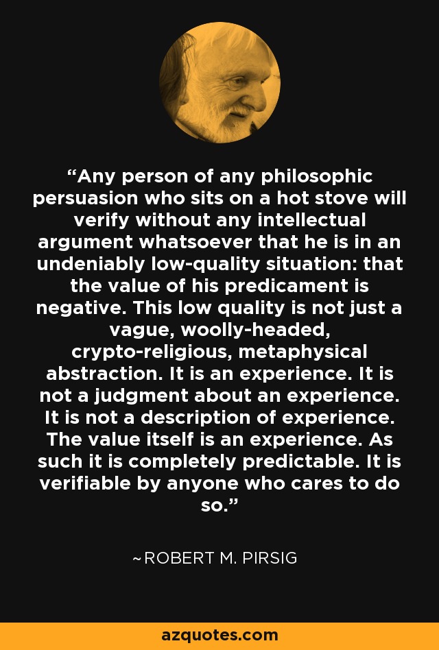 Any person of any philosophic persuasion who sits on a hot stove will verify without any intellectual argument whatsoever that he is in an undeniably low-quality situation: that the value of his predicament is negative. This low quality is not just a vague, woolly-headed, crypto-religious, metaphysical abstraction. It is an experience. It is not a judgment about an experience. It is not a description of experience. The value itself is an experience. As such it is completely predictable. It is verifiable by anyone who cares to do so. - Robert M. Pirsig