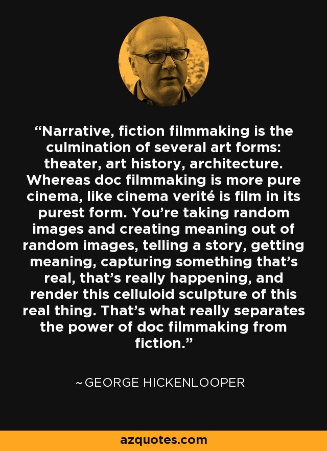 Narrative, fiction filmmaking is the culmination of several art forms: theater, art history, architecture. Whereas doc filmmaking is more pure cinema, like cinema verité is film in its purest form. You're taking random images and creating meaning out of random images, telling a story, getting meaning, capturing something that's real, that's really happening, and render this celluloid sculpture of this real thing. That's what really separates the power of doc filmmaking from fiction. - George Hickenlooper