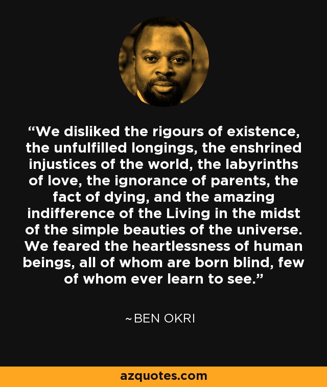 We disliked the rigours of existence, the unfulfilled longings, the enshrined injustices of the world, the labyrinths of love, the ignorance of parents, the fact of dying, and the amazing indifference of the Living in the midst of the simple beauties of the universe. We feared the heartlessness of human beings, all of whom are born blind, few of whom ever learn to see. - Ben Okri