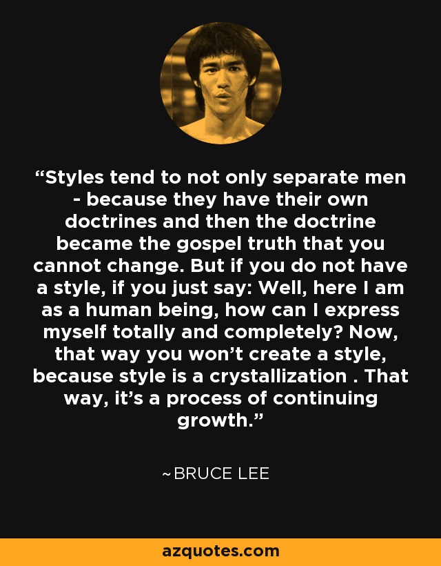 Styles tend to not only separate men - because they have their own doctrines and then the doctrine became the gospel truth that you cannot change. But if you do not have a style, if you just say: Well, here I am as a human being, how can I express myself totally and completely? Now, that way you won't create a style, because style is a crystallization . That way, it's a process of continuing growth. - Bruce Lee