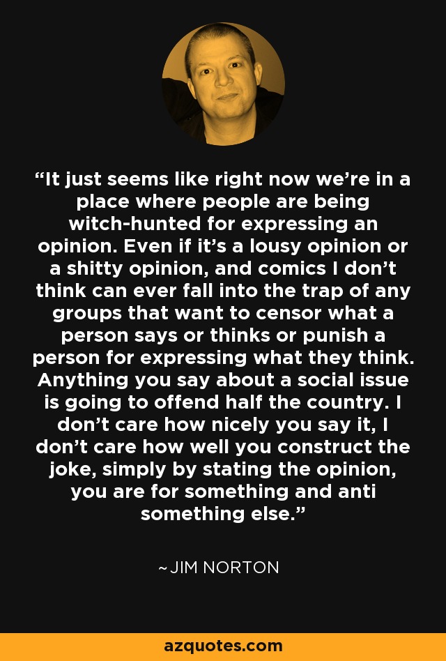 It just seems like right now we’re in a place where people are being witch-hunted for expressing an opinion. Even if it’s a lousy opinion or a shitty opinion, and comics I don’t think can ever fall into the trap of any groups that want to censor what a person says or thinks or punish a person for expressing what they think. Anything you say about a social issue is going to offend half the country. I don’t care how nicely you say it, I don’t care how well you construct the joke, simply by stating the opinion, you are for something and anti something else. - Jim Norton