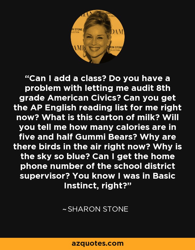 Can I add a class? Do you have a problem with letting me audit 8th grade American Civics? Can you get the AP English reading list for me right now? What is this carton of milk? Will you tell me how many calories are in five and half Gummi Bears? Why are there birds in the air right now? Why is the sky so blue? Can I get the home phone number of the school district supervisor? You know I was in Basic Instinct, right? - Sharon Stone