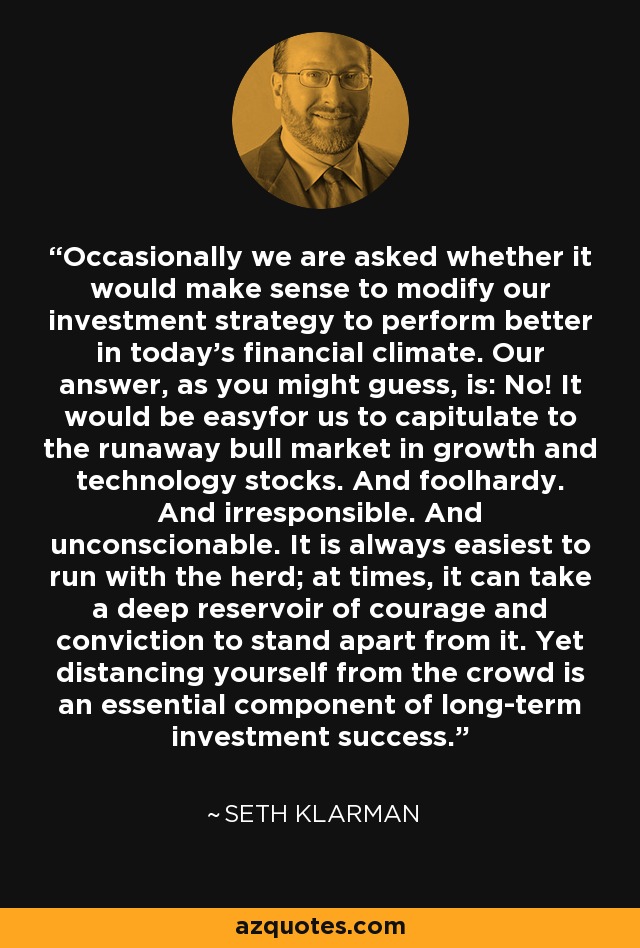 Occasionally we are asked whether it would make sense to modify our investment strategy to perform better in today's financial climate. Our answer, as you might guess, is: No! It would be easyfor us to capitulate to the runaway bull market in growth and technology stocks. And foolhardy. And irresponsible. And unconscionable. It is always easiest to run with the herd; at times, it can take a deep reservoir of courage and conviction to stand apart from it. Yet distancing yourself from the crowd is an essential component of long-term investment success. - Seth Klarman