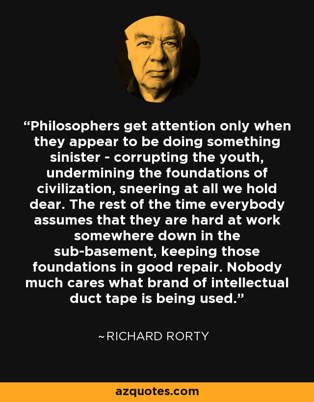 Philosophers get attention only when they appear to be doing something sinister - corrupting the youth, undermining the foundations of civilization, sneering at all we hold dear. The rest of the time everybody assumes that they are hard at work somewhere down in the sub-basement, keeping those foundations in good repair. Nobody much cares what brand of intellectual duct tape is being used. - Richard Rorty