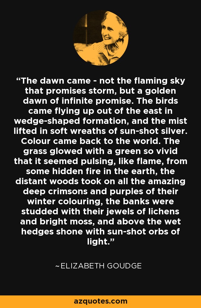 The dawn came - not the flaming sky that promises storm, but a golden dawn of infinite promise. The birds came flying up out of the east in wedge-shaped formation, and the mist lifted in soft wreaths of sun-shot silver. Colour came back to the world. The grass glowed with a green so vivid that it seemed pulsing, like flame, from some hidden fire in the earth, the distant woods took on all the amazing deep crimsons and purples of their winter colouring, the banks were studded with their jewels of lichens and bright moss, and above the wet hedges shone with sun-shot orbs of light. - Elizabeth Goudge