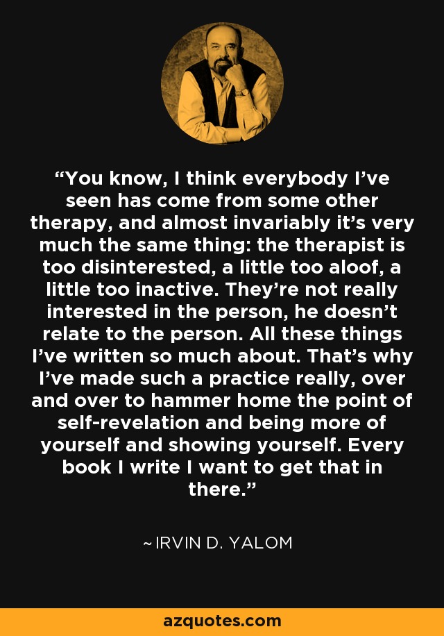 You know, I think everybody I've seen has come from some other therapy, and almost invariably it's very much the same thing: the therapist is too disinterested, a little too aloof, a little too inactive. They're not really interested in the person, he doesn't relate to the person. All these things I've written so much about. That's why I've made such a practice really, over and over to hammer home the point of self-revelation and being more of yourself and showing yourself. Every book I write I want to get that in there. - Irvin D. Yalom