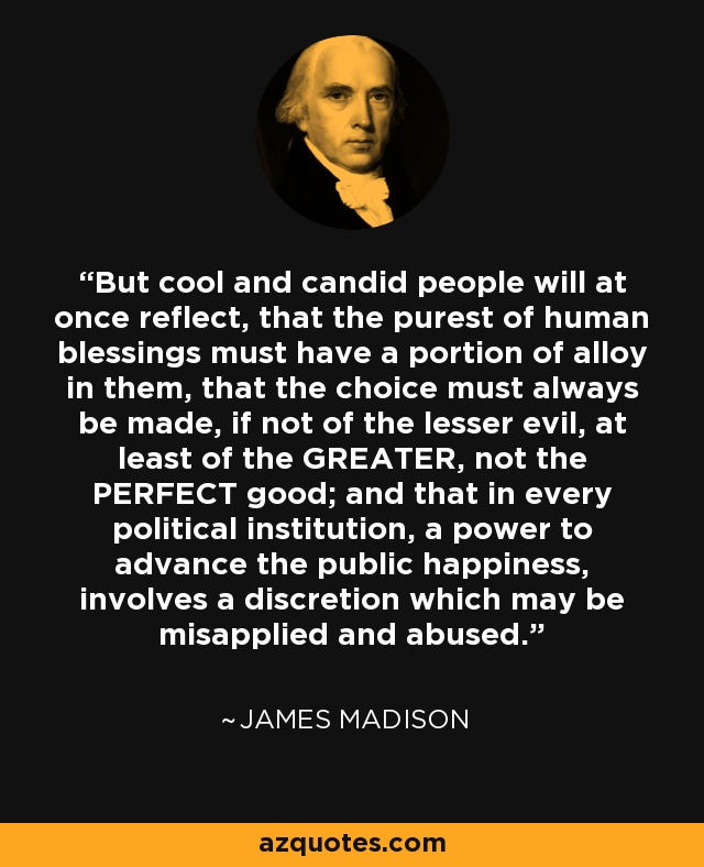 But cool and candid people will at once reflect, that the purest of human blessings must have a portion of alloy in them, that the choice must always be made, if not of the lesser evil, at least of the GREATER, not the PERFECT good; and that in every political institution, a power to advance the public happiness, involves a discretion which may be misapplied and abused. - James Madison