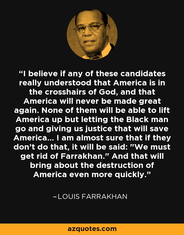 I believe if any of these candidates really understood that America is in the crosshairs of God, and that America will never be made great again. None of them will be able to lift America up but letting the Black man go and giving us justice that will save America... I am almost sure that if they don't do that, it will be said: 