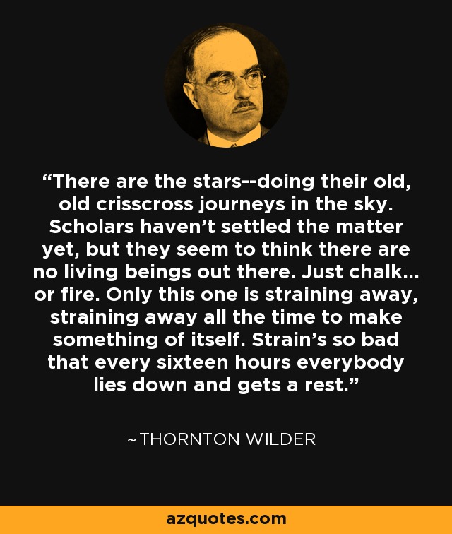 There are the stars--doing their old, old crisscross journeys in the sky. Scholars haven't settled the matter yet, but they seem to think there are no living beings out there. Just chalk... or fire. Only this one is straining away, straining away all the time to make something of itself. Strain's so bad that every sixteen hours everybody lies down and gets a rest. - Thornton Wilder