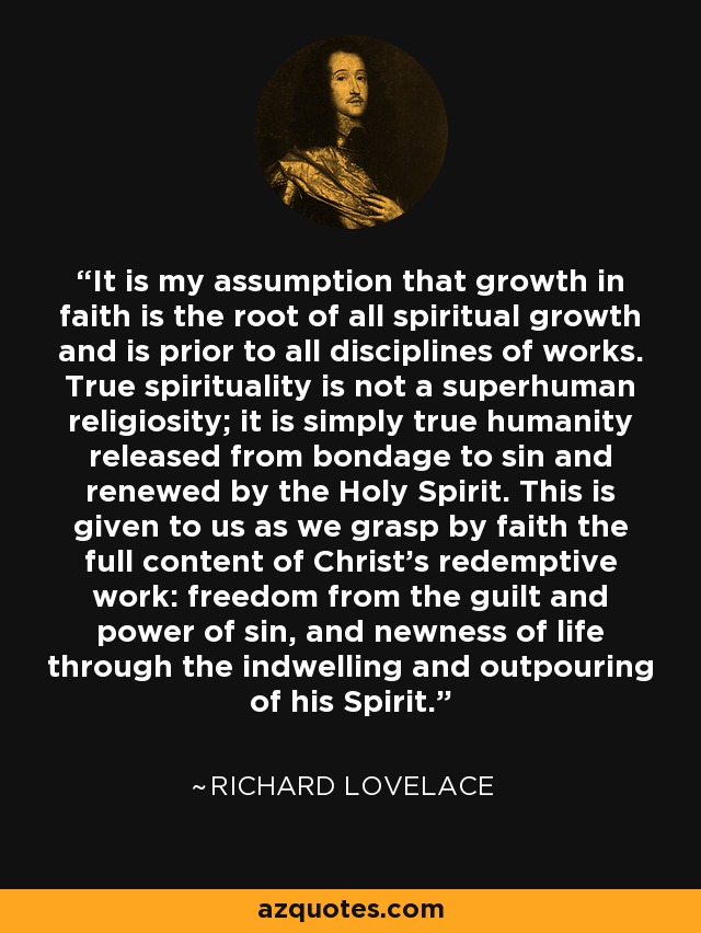 It is my assumption that growth in faith is the root of all spiritual growth and is prior to all disciplines of works. True spirituality is not a superhuman religiosity; it is simply true humanity released from bondage to sin and renewed by the Holy Spirit. This is given to us as we grasp by faith the full content of Christ's redemptive work: freedom from the guilt and power of sin, and newness of life through the indwelling and outpouring of his Spirit. - Richard Lovelace