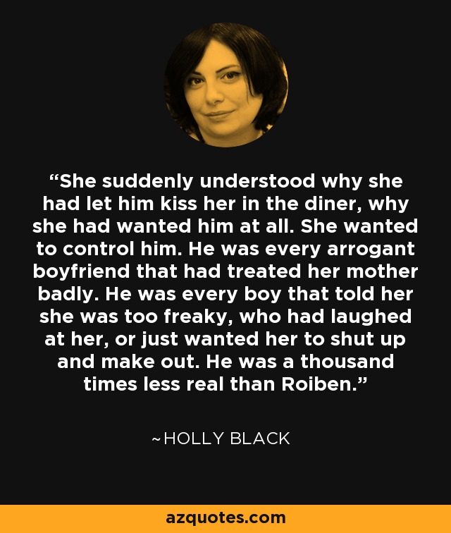 She suddenly understood why she had let him kiss her in the diner, why she had wanted him at all. She wanted to control him. He was every arrogant boyfriend that had treated her mother badly. He was every boy that told her she was too freaky, who had laughed at her, or just wanted her to shut up and make out. He was a thousand times less real than Roiben. - Holly Black