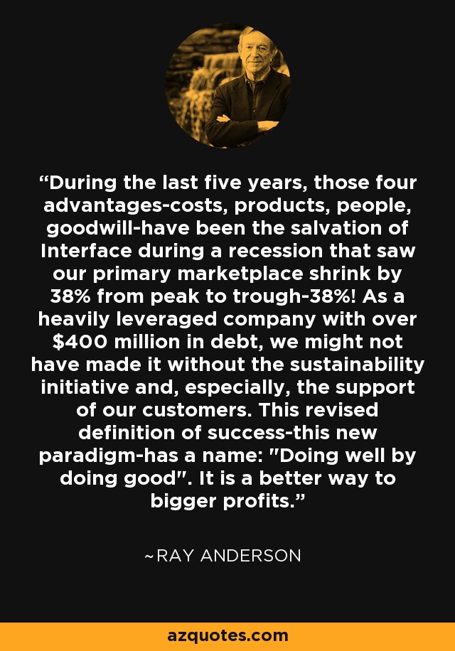 During the last five years, those four advantages-costs, products, people, goodwill-have been the salvation of Interface during a recession that saw our primary marketplace shrink by 38% from peak to trough-38%! As a heavily leveraged company with over $400 million in debt, we might not have made it without the sustainability initiative and, especially, the support of our customers. This revised definition of success-this new paradigm-has a name: 