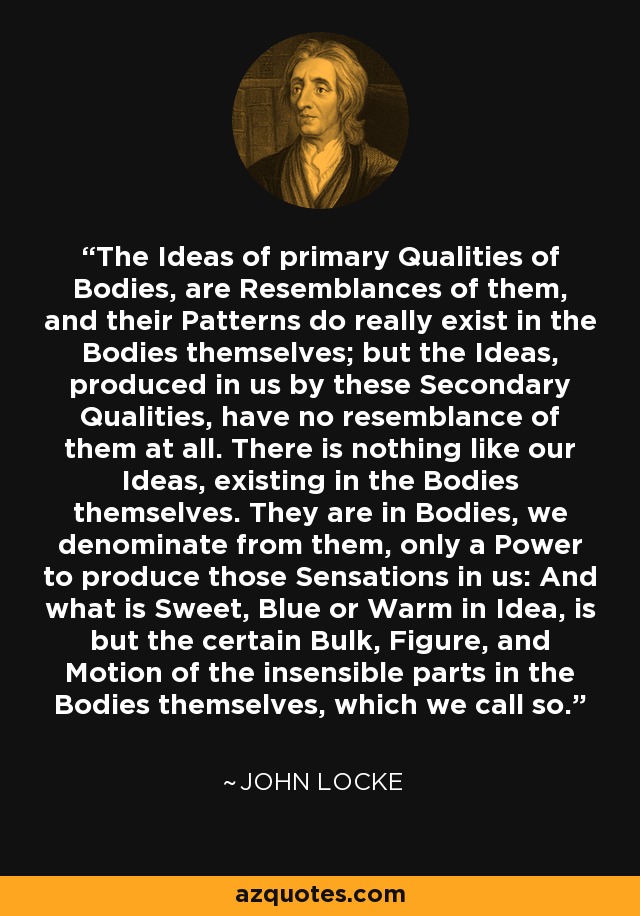 The Ideas of primary Qualities of Bodies, are Resemblances of them, and their Patterns do really exist in the Bodies themselves; but the Ideas, produced in us by these Secondary Qualities, have no resemblance of them at all. There is nothing like our Ideas, existing in the Bodies themselves. They are in Bodies, we denominate from them, only a Power to produce those Sensations in us: And what is Sweet, Blue or Warm in Idea, is but the certain Bulk, Figure, and Motion of the insensible parts in the Bodies themselves, which we call so. - John Locke