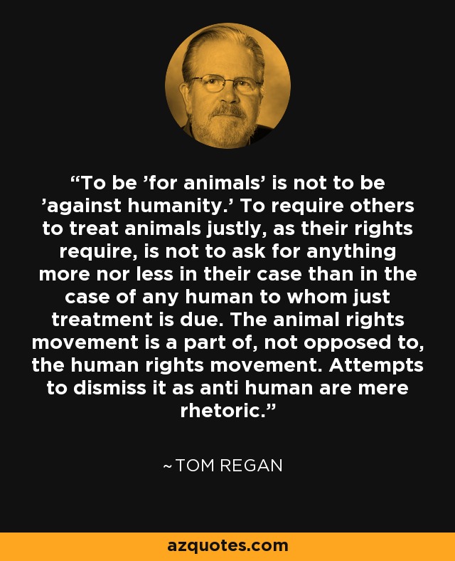 To be 'for animals' is not to be 'against humanity.' To require others to treat animals justly, as their rights require, is not to ask for anything more nor less in their case than in the case of any human to whom just treatment is due. The animal rights movement is a part of, not opposed to, the human rights movement. Attempts to dismiss it as anti human are mere rhetoric. - Tom Regan