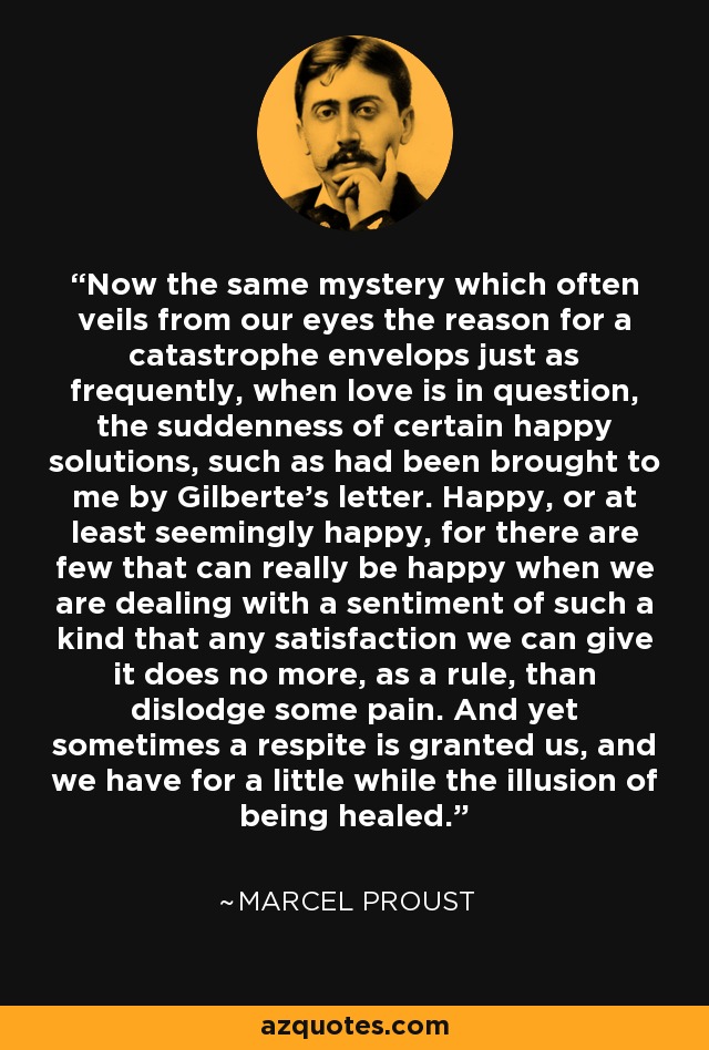 Now the same mystery which often veils from our eyes the reason for a catastrophe envelops just as frequently, when love is in question, the suddenness of certain happy solutions, such as had been brought to me by Gilberte's letter. Happy, or at least seemingly happy, for there are few that can really be happy when we are dealing with a sentiment of such a kind that any satisfaction we can give it does no more, as a rule, than dislodge some pain. And yet sometimes a respite is granted us, and we have for a little while the illusion of being healed. - Marcel Proust