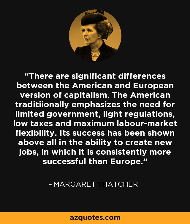 There are significant differences between the American and European version of capitalism. The American traditiionally emphasizes the need for limited government, light regulations, low taxes and maximum labour-market flexibility. Its success has been shown above all in the ability to create new jobs, in which it is consistently more successful than Europe. - Margaret Thatcher