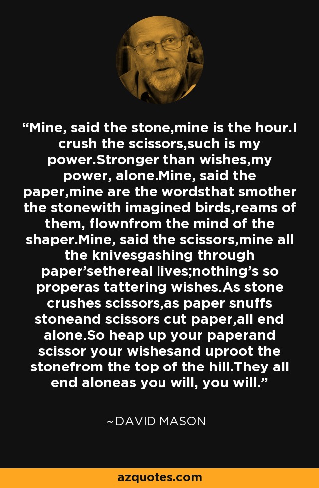 Mine, said the stone,mine is the hour.I crush the scissors,such is my power.Stronger than wishes,my power, alone.Mine, said the paper,mine are the wordsthat smother the stonewith imagined birds,reams of them, flownfrom the mind of the shaper.Mine, said the scissors,mine all the knivesgashing through paper'sethereal lives;nothing's so properas tattering wishes.As stone crushes scissors,as paper snuffs stoneand scissors cut paper,all end alone.So heap up your paperand scissor your wishesand uproot the stonefrom the top of the hill.They all end aloneas you will, you will. - David Mason