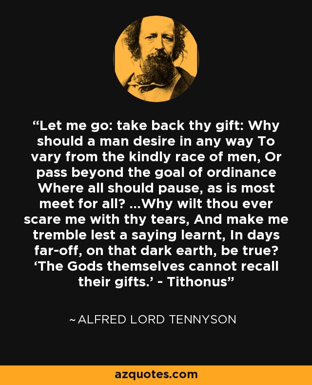 Let me go: take back thy gift: Why should a man desire in any way To vary from the kindly race of men, Or pass beyond the goal of ordinance Where all should pause, as is most meet for all? ...Why wilt thou ever scare me with thy tears, And make me tremble lest a saying learnt, In days far-off, on that dark earth, be true? ‘The Gods themselves cannot recall their gifts.’ - Tithonus - Alfred Lord Tennyson