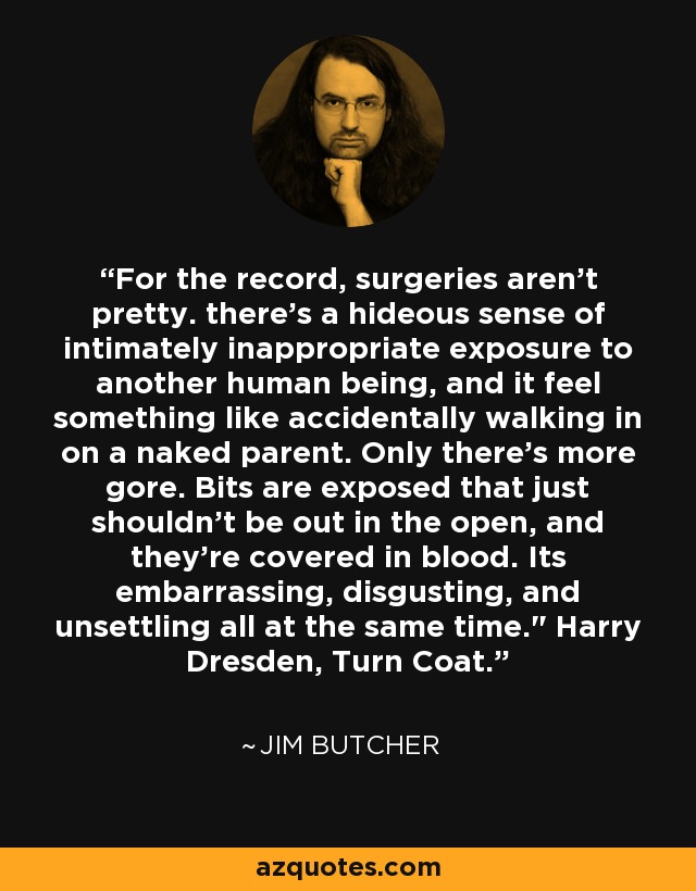 For the record, surgeries aren't pretty. there's a hideous sense of intimately inappropriate exposure to another human being, and it feel something like accidentally walking in on a naked parent. Only there's more gore. Bits are exposed that just shouldn't be out in the open, and they're covered in blood. Its embarrassing, disgusting, and unsettling all at the same time.