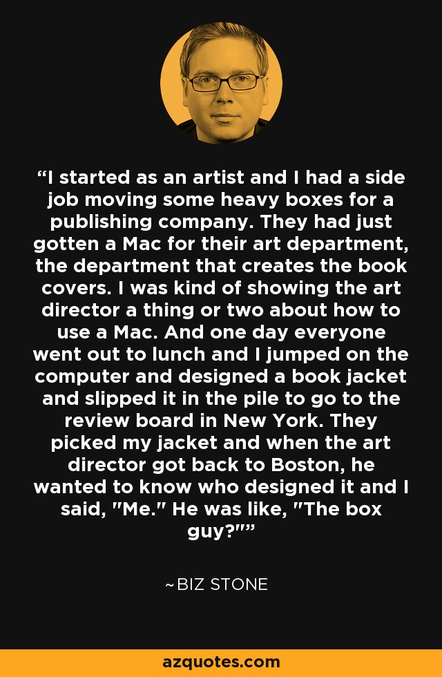 I started as an artist and I had a side job moving some heavy boxes for a publishing company. They had just gotten a Mac for their art department, the department that creates the book covers. I was kind of showing the art director a thing or two about how to use a Mac. And one day everyone went out to lunch and I jumped on the computer and designed a book jacket and slipped it in the pile to go to the review board in New York. They picked my jacket and when the art director got back to Boston, he wanted to know who designed it and I said, 