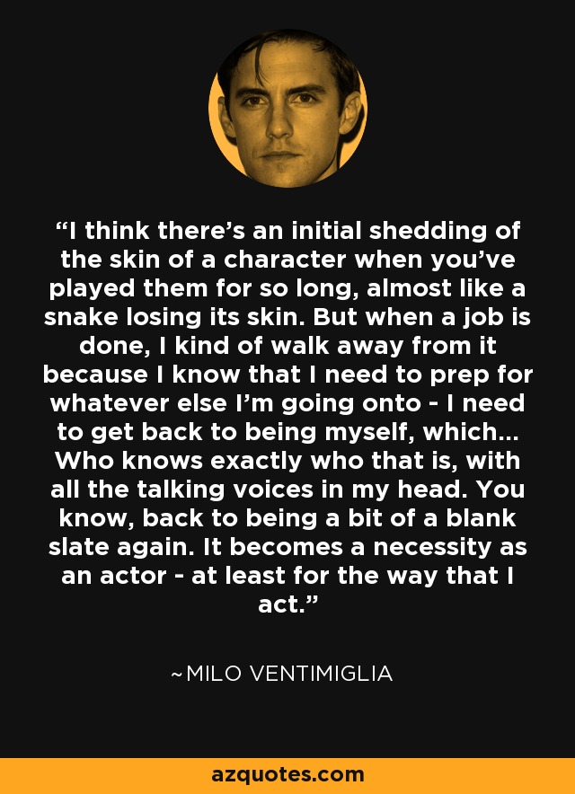 I think there's an initial shedding of the skin of a character when you've played them for so long, almost like a snake losing its skin. But when a job is done, I kind of walk away from it because I know that I need to prep for whatever else I'm going onto - I need to get back to being myself, which... Who knows exactly who that is, with all the talking voices in my head. You know, back to being a bit of a blank slate again. It becomes a necessity as an actor - at least for the way that I act. - Milo Ventimiglia