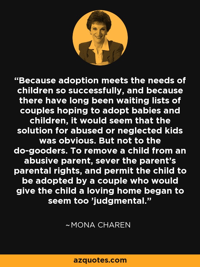 Because adoption meets the needs of children so successfully, and because there have long been waiting lists of couples hoping to adopt babies and children, it would seem that the solution for abused or neglected kids was obvious. But not to the do-gooders. To remove a child from an abusive parent, sever the parent's parental rights, and permit the child to be adopted by a couple who would give the child a loving home began to seem too 'judgmental.' - Mona Charen