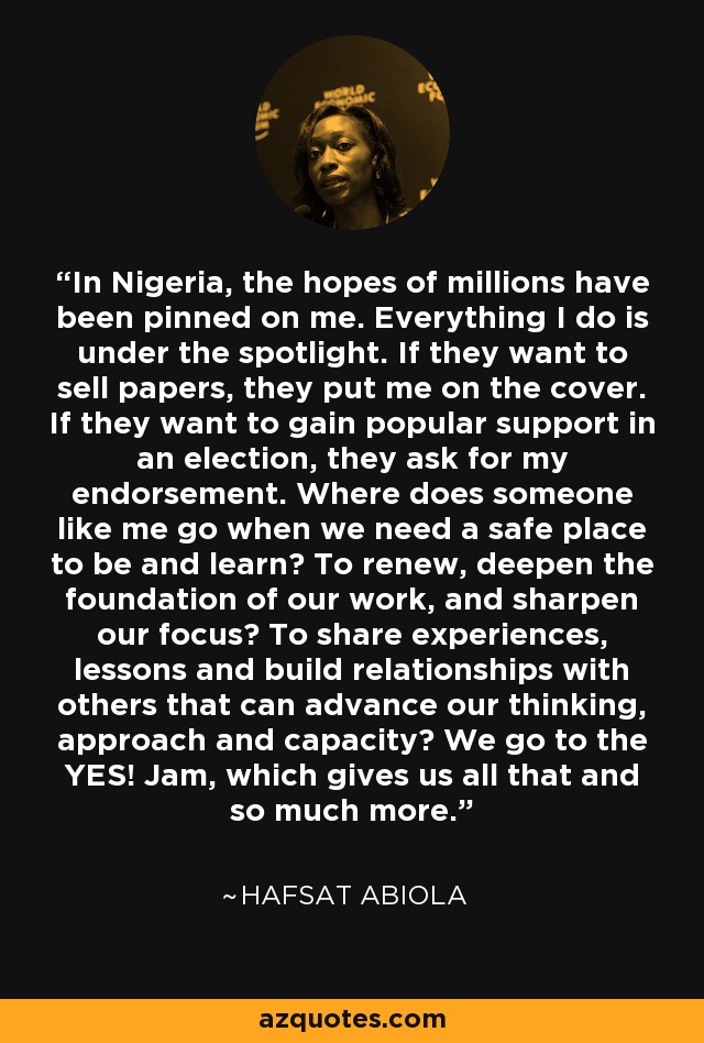 In Nigeria, the hopes of millions have been pinned on me. Everything I do is under the spotlight. If they want to sell papers, they put me on the cover. If they want to gain popular support in an election, they ask for my endorsement. Where does someone like me go when we need a safe place to be and learn? To renew, deepen the foundation of our work, and sharpen our focus? To share experiences, lessons and build relationships with others that can advance our thinking, approach and capacity? We go to the YES! Jam, which gives us all that and so much more. - Hafsat Abiola