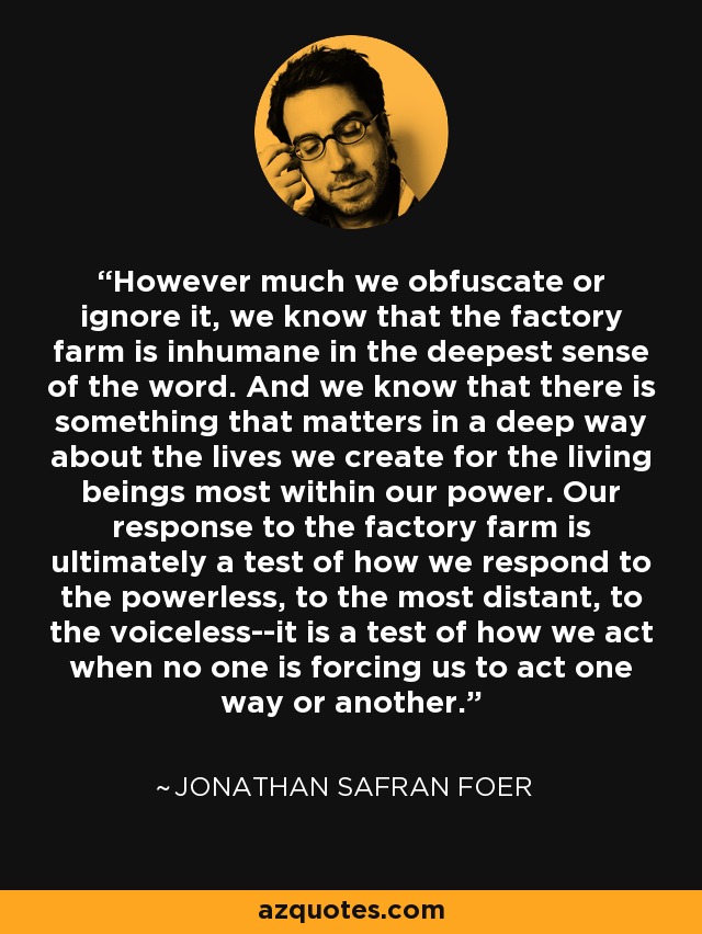 However much we obfuscate or ignore it, we know that the factory farm is inhumane in the deepest sense of the word. And we know that there is something that matters in a deep way about the lives we create for the living beings most within our power. Our response to the factory farm is ultimately a test of how we respond to the powerless, to the most distant, to the voiceless--it is a test of how we act when no one is forcing us to act one way or another. - Jonathan Safran Foer
