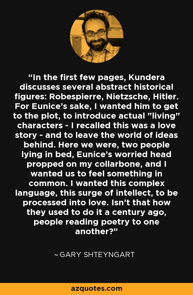 In the first few pages, Kundera discusses several abstract historical figures: Robespierre, Nietzsche, Hitler. For Eunice's sake, I wanted him to get to the plot, to introduce actual 