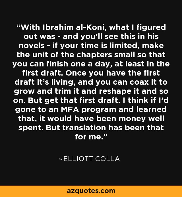 With Ibrahim al-Koni, what I figured out was - and you'll see this in his novels - if your time is limited, make the unit of the chapters small so that you can finish one a day, at least in the first draft. Once you have the first draft it's living, and you can coax it to grow and trim it and reshape it and so on. But get that first draft. I think if I'd gone to an MFA program and learned that, it would have been money well spent. But translation has been that for me. - Elliott Colla