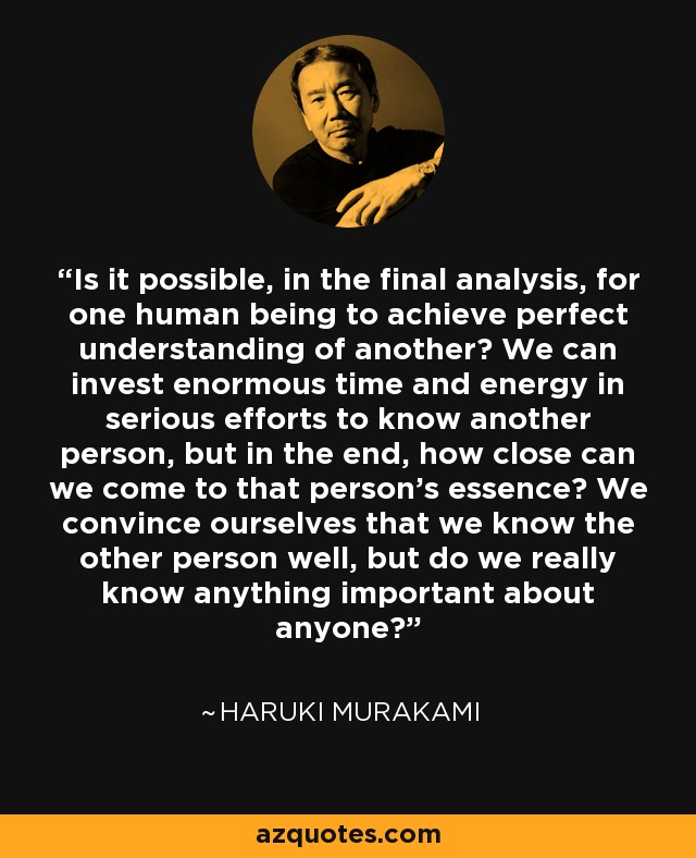 Is it possible, in the final analysis, for one human being to achieve perfect understanding of another? We can invest enormous time and energy in serious efforts to know another person, but in the end, how close can we come to that person's essence? We convince ourselves that we know the other person well, but do we really know anything important about anyone? - Haruki Murakami