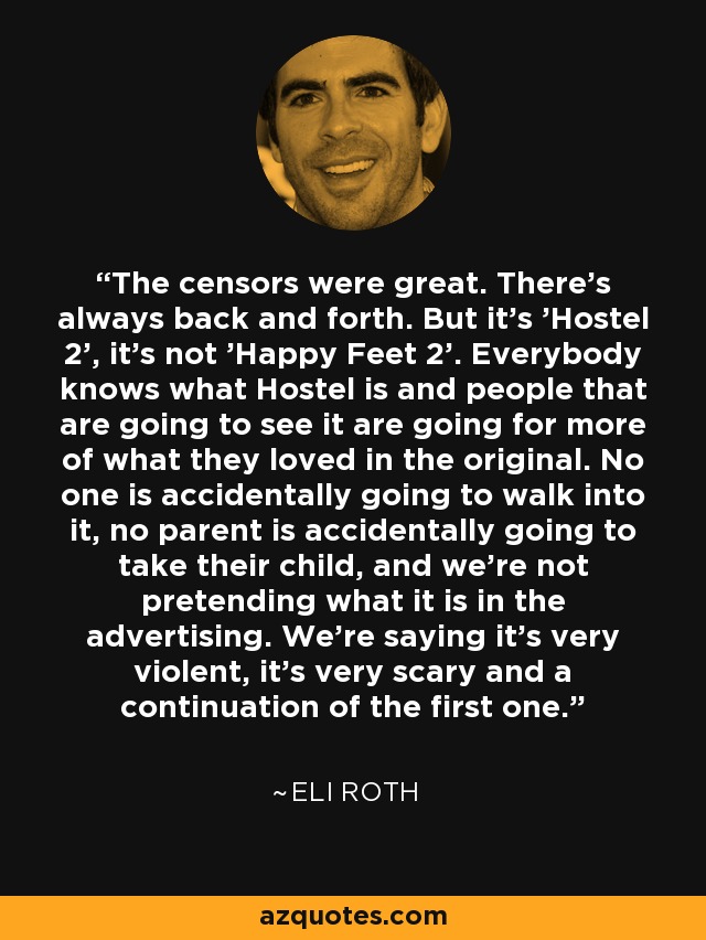 The censors were great. There's always back and forth. But it's 'Hostel 2', it's not 'Happy Feet 2'. Everybody knows what Hostel is and people that are going to see it are going for more of what they loved in the original. No one is accidentally going to walk into it, no parent is accidentally going to take their child, and we're not pretending what it is in the advertising. We're saying it's very violent, it's very scary and a continuation of the first one. - Eli Roth