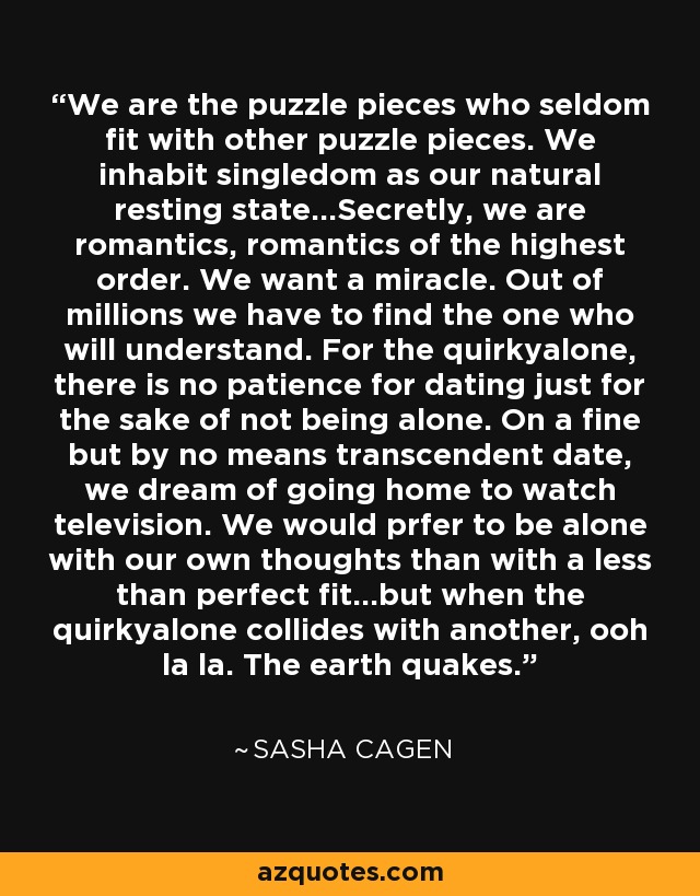 We are the puzzle pieces who seldom fit with other puzzle pieces. We inhabit singledom as our natural resting state...Secretly, we are romantics, romantics of the highest order. We want a miracle. Out of millions we have to find the one who will understand. For the quirkyalone, there is no patience for dating just for the sake of not being alone. On a fine but by no means transcendent date, we dream of going home to watch television. We would prfer to be alone with our own thoughts than with a less than perfect fit...but when the quirkyalone collides with another, ooh la la. The earth quakes. - Sasha Cagen