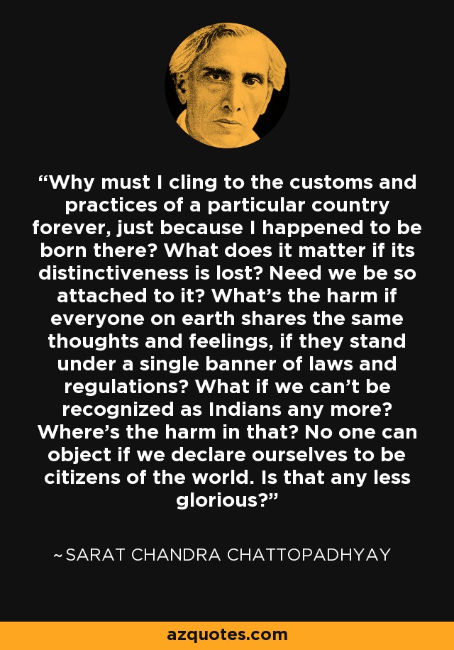 Why must I cling to the customs and practices of a particular country forever, just because I happened to be born there? What does it matter if its distinctiveness is lost? Need we be so attached to it? What's the harm if everyone on earth shares the same thoughts and feelings, if they stand under a single banner of laws and regulations? What if we can't be recognized as Indians any more? Where's the harm in that? No one can object if we declare ourselves to be citizens of the world. Is that any less glorious? - Sarat Chandra Chattopadhyay