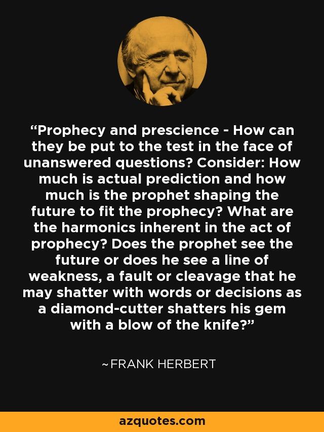 Prophecy and prescience - How can they be put to the test in the face of unanswered questions? Consider: How much is actual prediction and how much is the prophet shaping the future to fit the prophecy? What are the harmonics inherent in the act of prophecy? Does the prophet see the future or does he see a line of weakness, a fault or cleavage that he may shatter with words or decisions as a diamond-cutter shatters his gem with a blow of the knife? - Frank Herbert