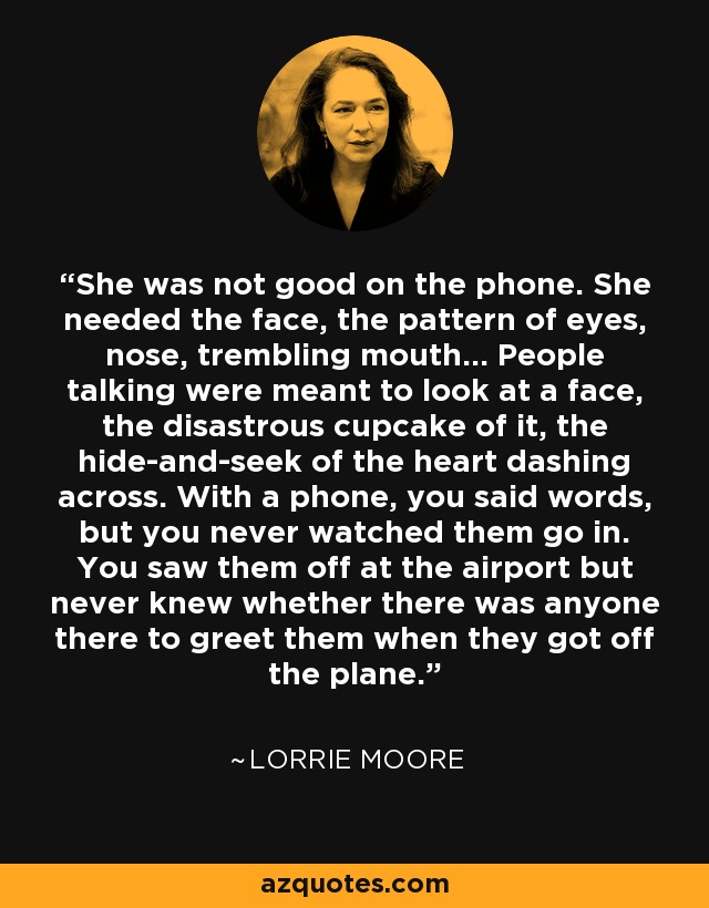 She was not good on the phone. She needed the face, the pattern of eyes, nose, trembling mouth... People talking were meant to look at a face, the disastrous cupcake of it, the hide-and-seek of the heart dashing across. With a phone, you said words, but you never watched them go in. You saw them off at the airport but never knew whether there was anyone there to greet them when they got off the plane. - Lorrie Moore