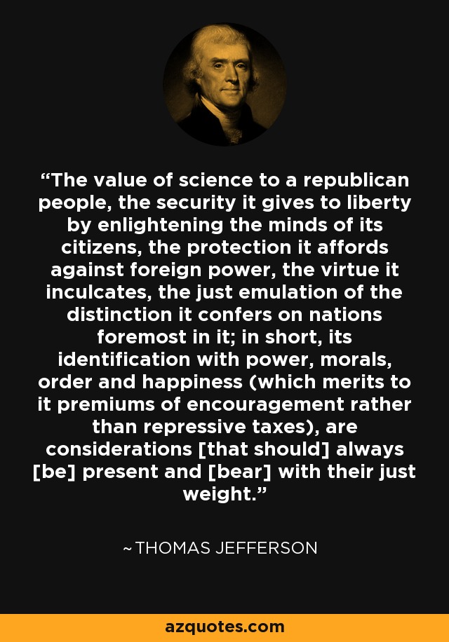 The value of science to a republican people, the security it gives to liberty by enlightening the minds of its citizens, the protection it affords against foreign power, the virtue it inculcates, the just emulation of the distinction it confers on nations foremost in it; in short, its identification with power, morals, order and happiness (which merits to it premiums of encouragement rather than repressive taxes), are considerations [that should] always [be] present and [bear] with their just weight. - Thomas Jefferson