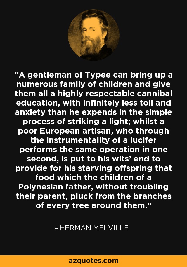 A gentleman of Typee can bring up a numerous family of children and give them all a highly respectable cannibal education, with infinitely less toil and anxiety than he expends in the simple process of striking a light; whilst a poor European artisan, who through the instrumentality of a lucifer performs the same operation in one second, is put to his wits' end to provide for his starving offspring that food which the children of a Polynesian father, without troubling their parent, pluck from the branches of every tree around them. - Herman Melville