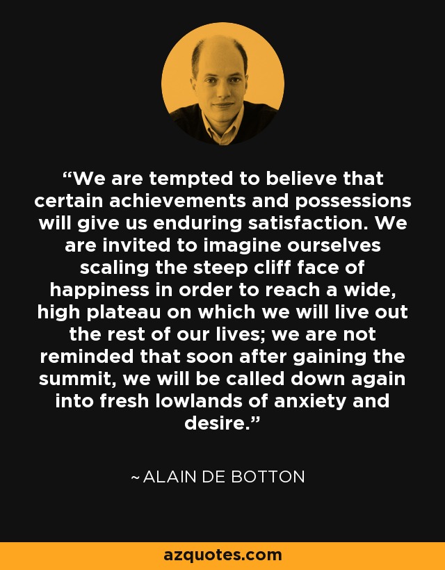 We are tempted to believe that certain achievements and possessions will give us enduring satisfaction. We are invited to imagine ourselves scaling the steep cliff face of happiness in order to reach a wide, high plateau on which we will live out the rest of our lives; we are not reminded that soon after gaining the summit, we will be called down again into fresh lowlands of anxiety and desire. - Alain de Botton