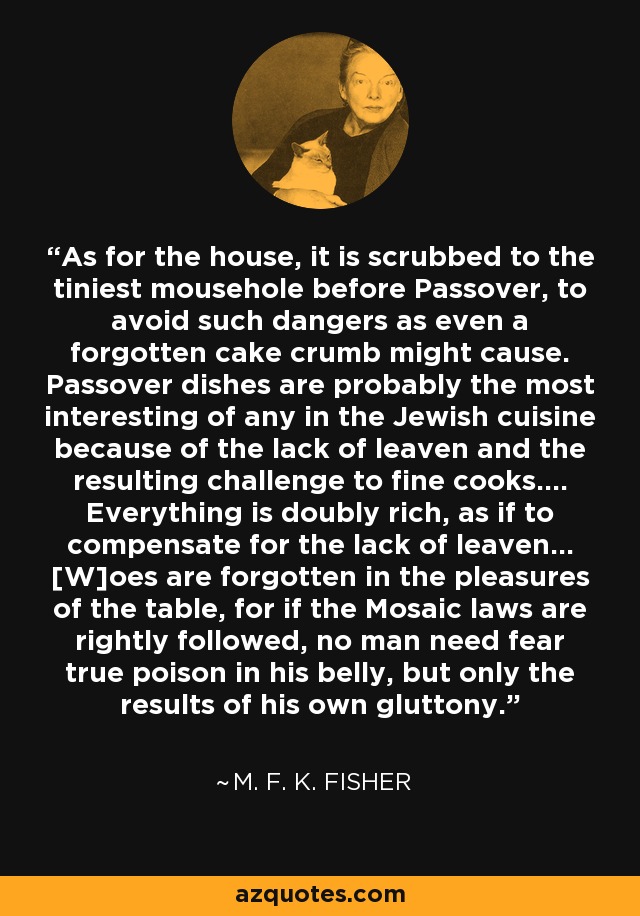 As for the house, it is scrubbed to the tiniest mousehole before Passover, to avoid such dangers as even a forgotten cake crumb might cause. Passover dishes are probably the most interesting of any in the Jewish cuisine because of the lack of leaven and the resulting challenge to fine cooks.... Everything is doubly rich, as if to compensate for the lack of leaven... [W]oes are forgotten in the pleasures of the table, for if the Mosaic laws are rightly followed, no man need fear true poison in his belly, but only the results of his own gluttony. - M. F. K. Fisher