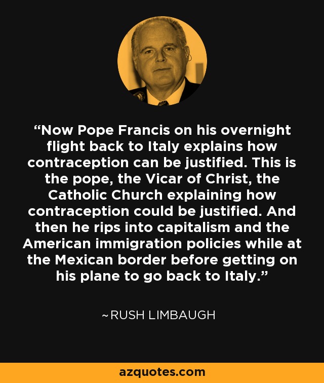 Now Pope Francis on his overnight flight back to Italy explains how contraception can be justified. This is the pope, the Vicar of Christ, the Catholic Church explaining how contraception could be justified. And then he rips into capitalism and the American immigration policies while at the Mexican border before getting on his plane to go back to Italy. - Rush Limbaugh