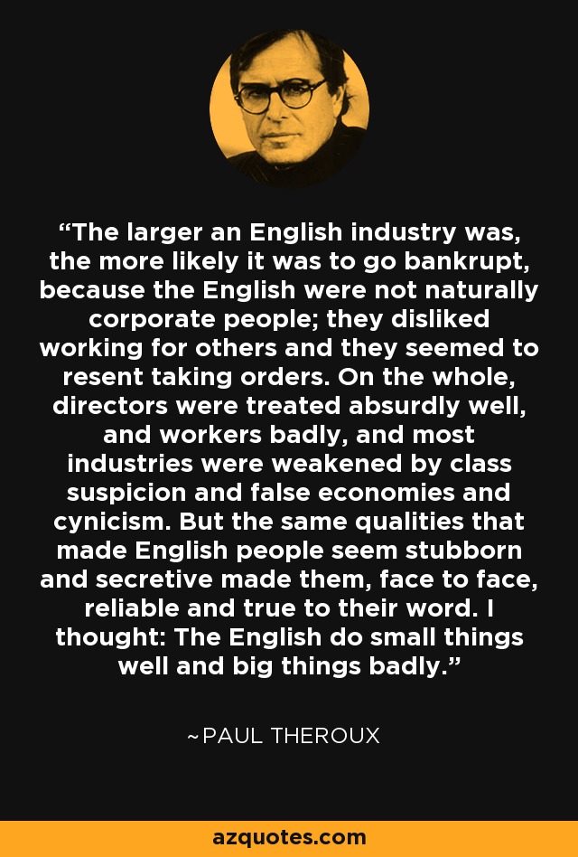 The larger an English industry was, the more likely it was to go bankrupt, because the English were not naturally corporate people; they disliked working for others and they seemed to resent taking orders. On the whole, directors were treated absurdly well, and workers badly, and most industries were weakened by class suspicion and false economies and cynicism. But the same qualities that made English people seem stubborn and secretive made them, face to face, reliable and true to their word. I thought: The English do small things well and big things badly. - Paul Theroux